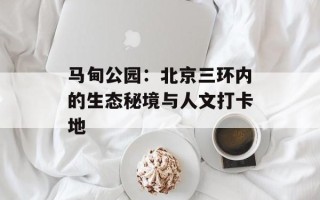 马甸公园：北京三环内的生态秘境与人文打卡地