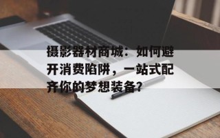 摄影器材商城：如何避开消费陷阱，一站式配齐你的梦想装备？
