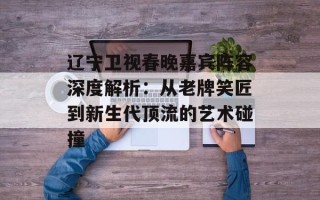 辽宁卫视春晚嘉宾阵容深度解析：从老牌笑匠到新生代顶流的艺术碰撞