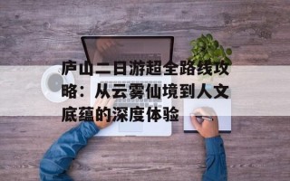 庐山二日游超全路线攻略：从云雾仙境到人文底蕴的深度体验