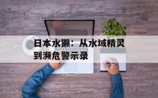 日本水獭：从水域精灵到濒危警示录