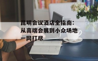 昆明会议酒店全指南：从高端会展到小众场地一网打尽