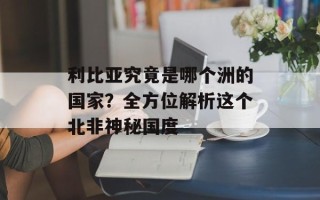 利比亚究竟是哪个洲的国家？全方位解析这个北非神秘国度