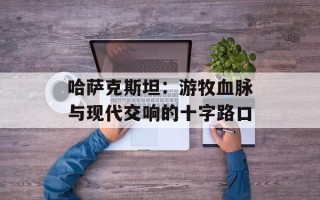 哈萨克斯坦：游牧血脉与现代交响的十字路口