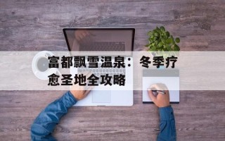 富都飘雪温泉：冬季疗愈圣地全攻略