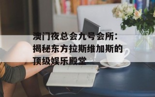 澳门夜总会九号会所：揭秘东方拉斯维加斯的顶级娱乐殿堂