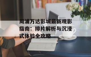 周浦万达影城最新观影指南：排片解析与沉浸式体验全攻略