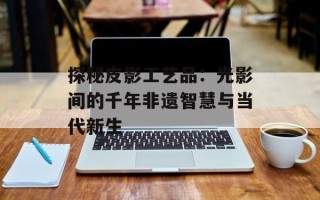 探秘皮影工艺品：光影间的千年非遗智慧与当代新生