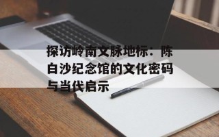 探访岭南文脉地标：陈白沙纪念馆的文化密码与当代启示