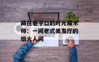 藏在巷子口的时光魔术师：一间老式美发厅的烟火人间