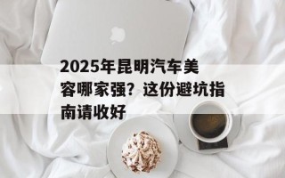 2025年昆明汽车美容哪家强？这份避坑指南请收好