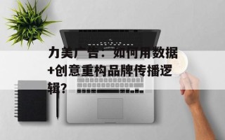 力美广告：如何用数据+创意重构品牌传播逻辑？