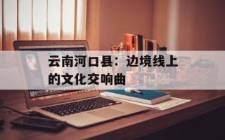 云南河口县：边境线上的文化交响曲