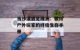 当沙漠遇见绿洲：银川户外玩家的终极生存手册