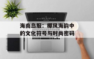 海南岛服：椰风海韵中的文化符号与时尚密码