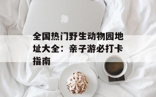全国热门野生动物园地址大全：亲子游必打卡指南