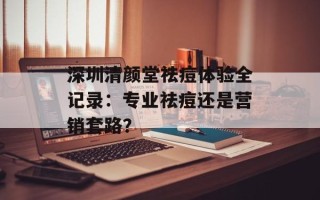 深圳清颜堂祛痘体验全记录：专业祛痘还是营销套路？