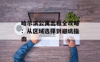哈尔滨公寓出租全攻略：从区域选择到避坑指南