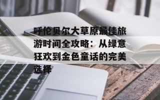 呼伦贝尔大草原最佳旅游时间全攻略：从绿意狂欢到金色童话的完美选择