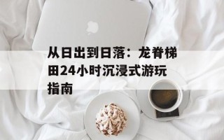 从日出到日落：龙脊梯田24小时沉浸式游玩指南