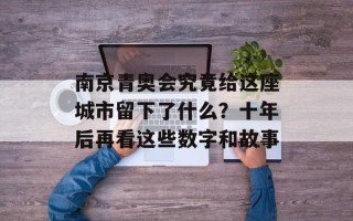 南京青奥会究竟给这座城市留下了什么？十年后再看这些数字和故事