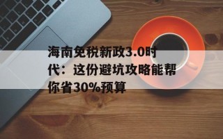 海南免税新政3.0时代：这份避坑攻略能帮你省30%预算
