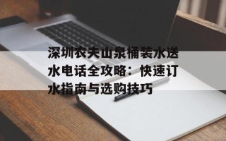 深圳农夫山泉桶装水送水电话全攻略：快速订水指南与选购技巧