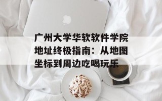 广州大学华软软件学院地址终极指南：从地图坐标到周边吃喝玩乐