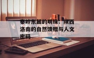 秦岭东麓的明珠：陕西洛南的自然馈赠与人文密码