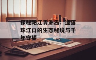 探秘阳江青洲岛：遗落珠江口的生态秘境与千年守望