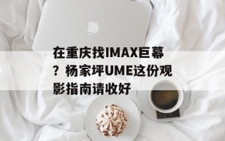 在重庆找IMAX巨幕？杨家坪UME这份观影指南请收好