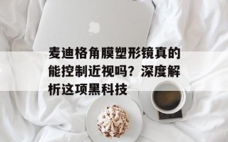 麦迪格角膜塑形镜真的能控制近视吗？深度解析这项黑科技