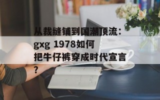 从裁缝铺到国潮顶流：gxg 1978如何把牛仔裤穿成时代宣言？