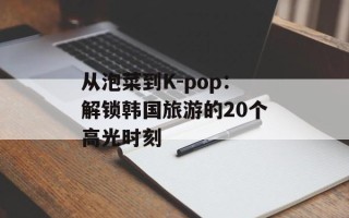 从泡菜到K-pop：解锁韩国旅游的20个高光时刻