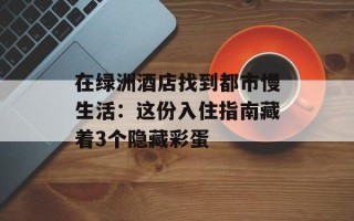 在绿洲酒店找到都市慢生活：这份入住指南藏着3个隐藏彩蛋