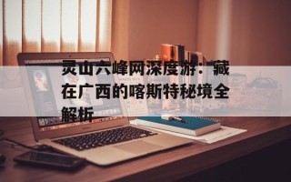 灵山六峰网深度游：藏在广西的喀斯特秘境全解析
