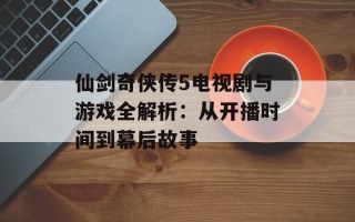 仙剑奇侠传5电视剧与游戏全解析：从开播时间到幕后故事