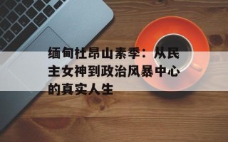 缅甸杜昂山素季：从民主女神到政治风暴中心的真实人生