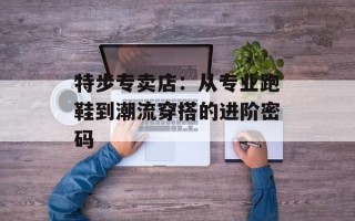 特步专卖店：从专业跑鞋到潮流穿搭的进阶密码