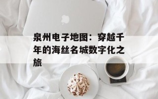 泉州电子地图：穿越千年的海丝名城数字化之旅