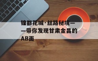 镍都花城·丝路秘境——带你发现甘肃金昌的AB面