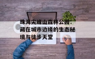 珠海尖峰山森林公园：藏在城市边缘的生态秘境与徒步天堂