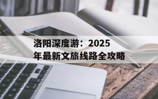 洛阳深度游：2025年最新文旅线路全攻略
