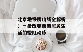 北京地铁房山线全解析：一条改变西南居民生活的橙红动脉