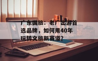 广东国旅：老广出游首选品牌，如何用40年玩转文旅新赛道？