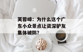 芙蓉嶂：为什么这个广东小众景点让资深驴友集体破防？