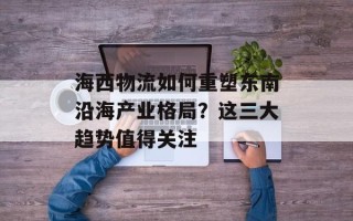 海西物流如何重塑东南沿海产业格局？这三大趋势值得关注