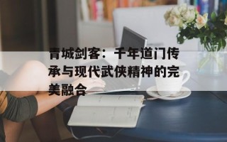 青城剑客：千年道门传承与现代武侠精神的完美融合