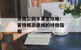 济南公园年票全攻略：省钱畅游泉城的终极指南