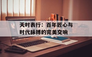 天时表行：百年匠心与时代脉搏的完美交响